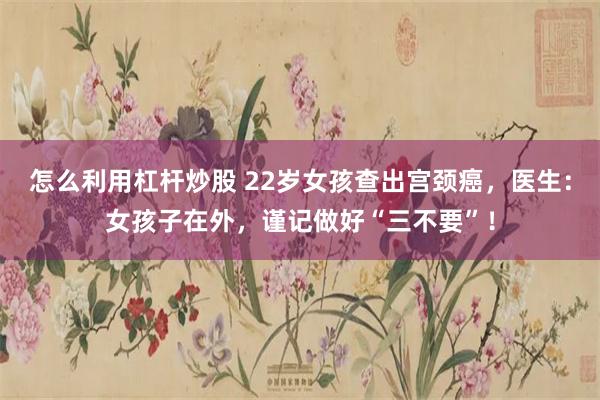 怎么利用杠杆炒股 22岁女孩查出宫颈癌，医生：女孩子在外，谨记做好“三不要”！