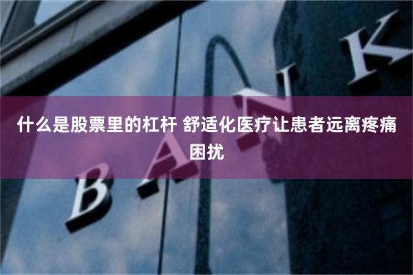 什么是股票里的杠杆 舒适化医疗让患者远离疼痛困扰