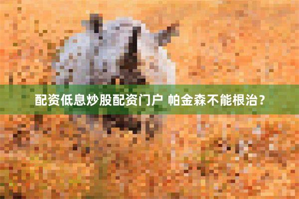 配资低息炒股配资门户 帕金森不能根治？