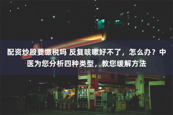 配资炒股要缴税吗 反复咳嗽好不了，怎么办？中医为您分析四种类型，教您缓解方法