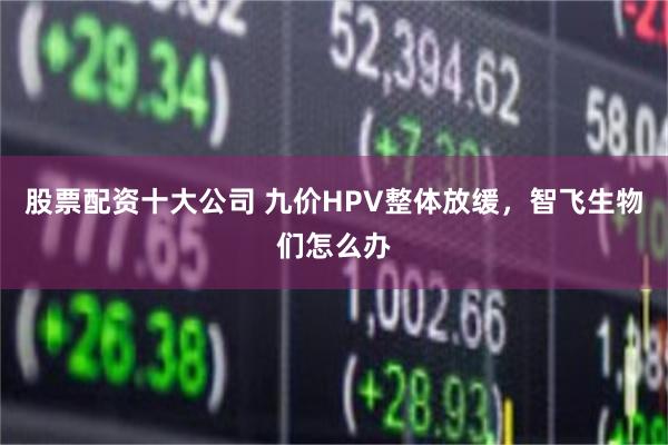 股票配资十大公司 九价HPV整体放缓，智飞生物们怎么办