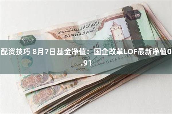 配资技巧 8月7日基金净值：国企改革LOF最新净值0.91