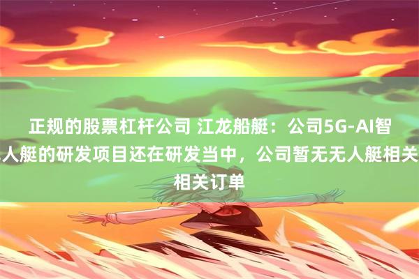 正规的股票杠杆公司 江龙船艇：公司5G-AI智能无人艇的研发项目还在研发当中，公司暂无无人艇相关订单