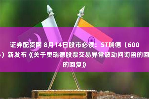 证券配资网 8月14日股市必读：ST瑞德（600666）新发布《关于奥瑞德股票交易异常波动问询函的回复》