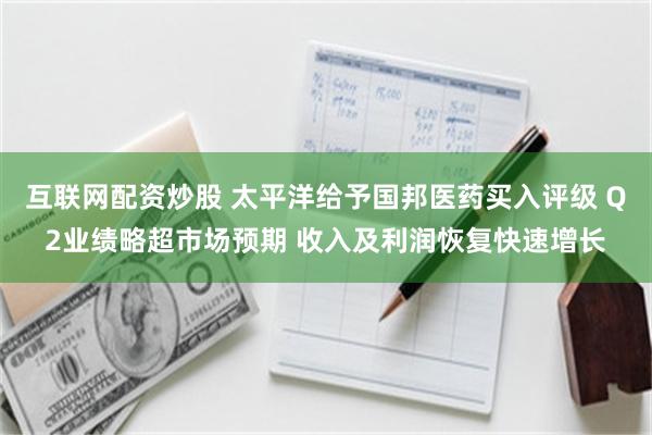 互联网配资炒股 太平洋给予国邦医药买入评级 Q2业绩略超市场预期 收入及利润恢复快速增长