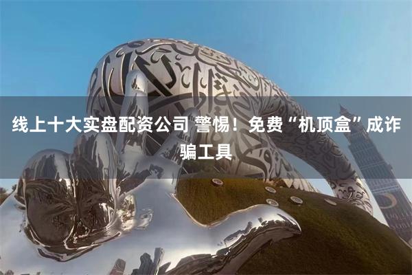 线上十大实盘配资公司 警惕！免费“机顶盒”成诈骗工具