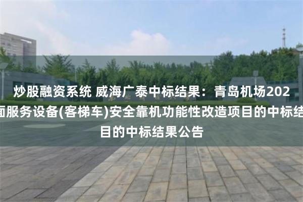 炒股融资系统 威海广泰中标结果：青岛机场2024年地面服务设备(客梯车)安全靠机功能性改造项目的中标结果公告