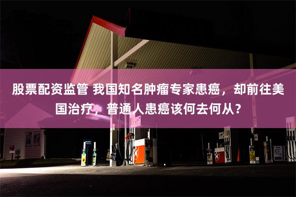 股票配资监管 我国知名肿瘤专家患癌，却前往美国治疗，普通人患癌该何去何从？