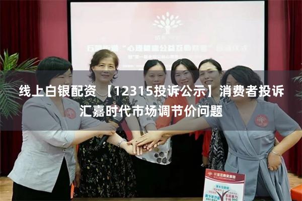 线上白银配资 【12315投诉公示】消费者投诉汇嘉时代市场调节价问题