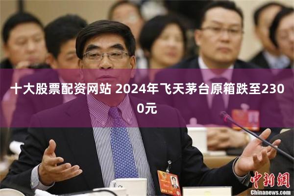 十大股票配资网站 2024年飞天茅台原箱跌至2300元