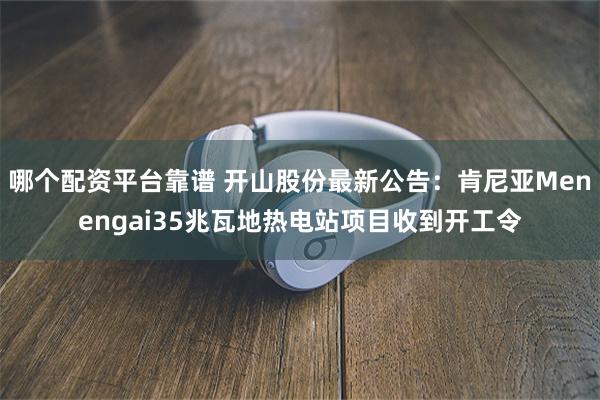 哪个配资平台靠谱 开山股份最新公告：肯尼亚Menengai35兆瓦地热电站项目收到开工令