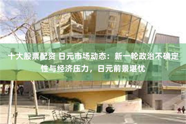 十大股票配资 日元市场动态：新一轮政治不确定性与经济压力，日元前景堪忧