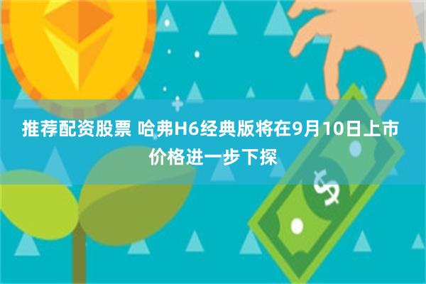 推荐配资股票 哈弗H6经典版将在9月10日上市 价格进一步下探