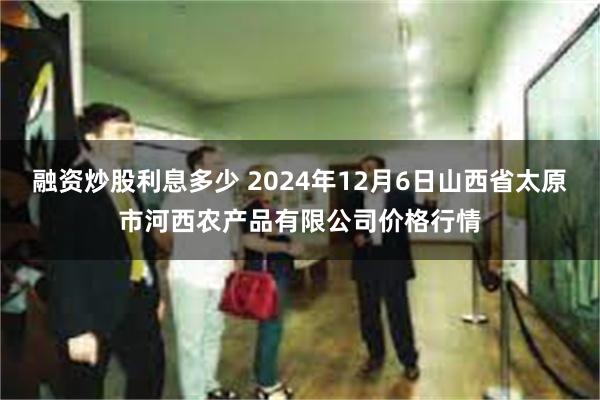 融资炒股利息多少 2024年12月6日山西省太原市河西农产品有限公司价格行情