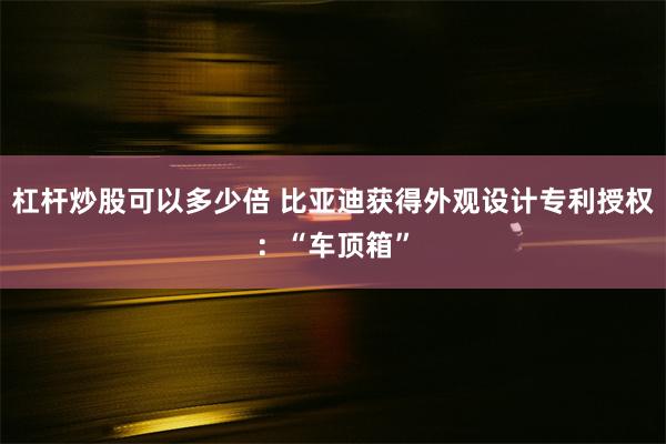 杠杆炒股可以多少倍 比亚迪获得外观设计专利授权：“车顶箱”