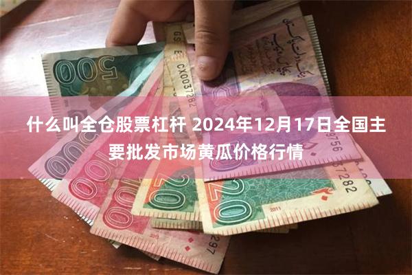 什么叫全仓股票杠杆 2024年12月17日全国主要批发市场黄瓜价格行情