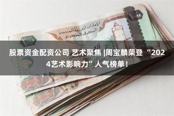 股票资金配资公司 艺术聚焦 |周宝麟荣登 “2024艺术影响力”人气榜单！