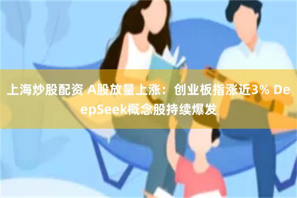 上海炒股配资 A股放量上涨：创业板指涨近3% DeepSeek概念股持续爆发