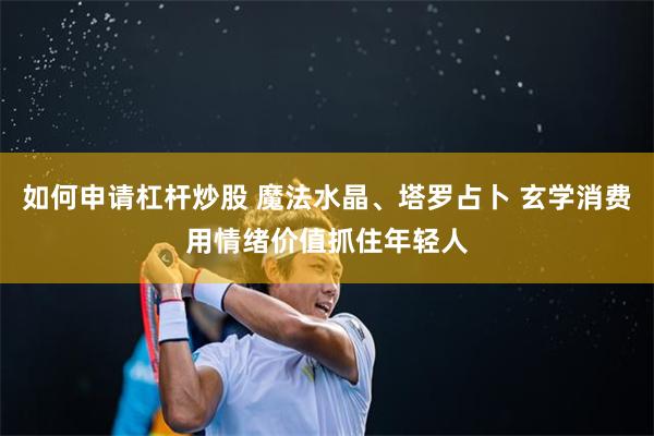 如何申请杠杆炒股 魔法水晶、塔罗占卜 玄学消费用情绪价值抓住年轻人