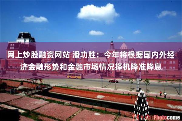 网上炒股融资网站 潘功胜：今年将根据国内外经济金融形势和金融市场情况择机降准降息